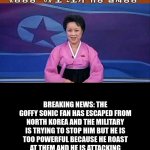 North korea news | BREAKING NEWS: THE GOFFY SONIC FAN HAS ESCAPED FROM NORTH KOREA AND THE MILITARY IS TRYING TO STOP HIM BUT HE IS TOO POWERFUL BECAUSE HE ROAST AT THEM AND HE IS ATTACKING OUR COUNTRY RIGHT NOW WITH 69420 NUKES | image tagged in north korean anchorwoman | made w/ Imgflip meme maker