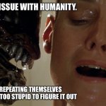 Humans are doomed by repetition | THAT’S MY ISSUE WITH HUMANITY. THEY’RE REPEATING THEMSELVES AND THEY ARE TOO STUPID TO FIGURE IT OUT | image tagged in ripley-aliens,doomed,humanity,alien meeting suggestion | made w/ Imgflip meme maker
