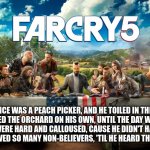 Far Cry 5 Last Supper | HE ONCE WAS A PEACH PICKER, AND HE TOILED IN THE SUN
HE REAPED THE ORCHARD ON HIS OWN, UNTIL THE DAY WAS DONE
HIS HANDS WERE HARD AND CALLOUSED, CAUSE HE DIDN'T HAVE A CHOICE
HE SERVED SO MANY NON-BELIEVERS, 'TIL HE HEARD THE VOICE | image tagged in far cry 5 last supper | made w/ Imgflip meme maker