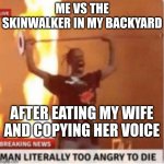 angry travis- new template use if you want :D- Also be sure to follow Mha_Simp_Cult my new stream :) | ME VS THE SKINWALKER IN MY BACKYARD; AFTER EATING MY WIFE AND COPYING HER VOICE | image tagged in me vs blank,skinwalker,spoopy | made w/ Imgflip meme maker