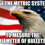 Idk | USE THE METRIC SYSTEM; TO MESURE THE DIAMETER OF BULLETS | image tagged in murica patriotic eagle | made w/ Imgflip meme maker