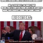 Trump says you weren't supposed to do that! | REDDITORS: HOW CAN MAGAS CONTINUE TO SUPPORT A PRESIDENT WHO STEALS CLASSIFIED DOCUMENTS? ME, A CENTRIST: SO DOES THAT MEAN YOU'LL SWITCH YOUR VOTE TO DESANTIS NOW THAT BIDEN'S DONE THE SAME THING? REDDITORS: | image tagged in trump says you weren't supposed to do that,politics,political meme,political,politics lol,political humor | made w/ Imgflip meme maker