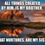 landscape | ALL THINGS CREATED BY HIM, IS MY BROTHER. ALL THAT NURTURES, ARE MY SISTERS. | image tagged in landscape | made w/ Imgflip meme maker