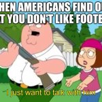 I just wanna talk to him | WHEN AMERICANS FIND OUT THAT YOU DON'T LIKE FOOTBALL | image tagged in i just wanna talk to him | made w/ Imgflip meme maker
