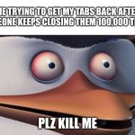 i hate it when this happens | ME TRYING TO GET MY TABS BACK AFTER SOMEONE KEEPS CLOSING THEM 100,000 TIMES:; PLZ KILL ME | image tagged in penguins of madagascar skipper red eyes | made w/ Imgflip meme maker