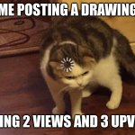 thank you for the upvotes by the way | ME POSTING A DRAWING; GETTING 2 VIEWS AND 3 UPVOTES | image tagged in loading cat | made w/ Imgflip meme maker