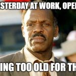Lethal Weapon Danny Glover Meme | CLOSED YESTERDAY AT WORK, OPENED TODAY; I'M GETTING TOO OLD FOR THIS SHI.... | image tagged in memes,lethal weapon danny glover | made w/ Imgflip meme maker