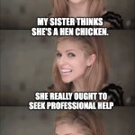 Eggs | MY SISTER THINKS SHE'S A HEN CHICKEN. SHE REALLY OUGHT TO SEEK PROFESSIONAL HELP; BUT HER FAMILY REALLY NEEDS THE EGGS.. | image tagged in bad pun anna 2 | made w/ Imgflip meme maker