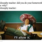I’ll allow it | Philosophy teacher: did you do your homework?
Me: why?
Philosophy teacher: | image tagged in i ll allow it,philosoraptor,philosophy,memes,funny | made w/ Imgflip meme maker