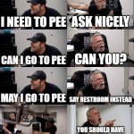 true | I NEED TO PEE; ASK NICELY; CAN I GO TO PEE; CAN YOU? MAY I GO TO PEE; SAY RESTROOM INSTEAD; MAY I GO TO THE RESTROOM; YOU SHOULD HAVE GONE BEFORE CLASS | image tagged in american chopper extended,memes | made w/ Imgflip meme maker
