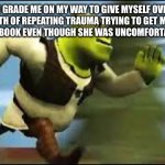 Shrek Running | 4TH GRADE ME ON MY WAY TO GIVE MYSELF OVER 5 YEARS WORTH OF REPEATING TRAUMA TRYING TO GET MY CRUSH TO SIGN MY YEARBOOK EVEN THOUGH SHE WAS UNCOMFORTABLE WITH ME: | image tagged in shrek running | made w/ Imgflip meme maker