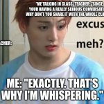 Excuse me? | *ME TALKING IN CLASS* TEACHER: "SINCE YOUR HAVING A REALLY SERIOUS CONVERSATION, WHY DON'T YOU SHARE IT WITH THE WHOLE CLASS?"; TEACHER:; ME: "EXACTLY. THAT'S WHY I'M WHISPERING." | image tagged in excuse me | made w/ Imgflip meme maker