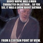Gotham.  Still a Batman show. | BRUCE WAYNE WAS A MAIN CHARACTER ON GOTHAM…  SO YOU SEE, IT WAS A SHOW ABOUT BATMAN. FROM A CERTAIN POINT OF VIEW. | image tagged in from a certain point of view | made w/ Imgflip meme maker