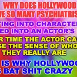 Hollywood | WHY DOES HOLLYWOOD
HAVE SO MANY PSYCHIATRISTS? GETTING INTO CHARACTER CAN
BLEED INTO AN ACTOR'S LIFE; OVER TIME THE ACTOR CAN 
LOSE THE SENSE OF WHO 
THEY REALLY ARE; Bruce C Linder; THIS IS WHY HOLLYWOOD
IS BAT SHIT CRAZY | image tagged in crazy,psychiatrists,hollywood,acting | made w/ Imgflip meme maker