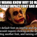 Why So Impact | YOU WANNA KNOW WHY SO MANY MEMES USE THE IMPACT FONT AND ALL CAPS? It's the default font on imgflip and changing it would require clicking on the little gear, selecting another font, and turning off All Caps. | image tagged in you wanna know how i got these scars | made w/ Imgflip meme maker