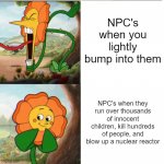 npc's in video games | NPC's when you lightly bump into them; NPC's when they run over thousands of innocent children, kill hundreds of people, and blow up a nuclear reactor | image tagged in cuphead flower | made w/ Imgflip meme maker