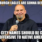 Liberal super bowl fetterman | THE PITTSBURGH EAGLES ARE GONNA DESTROY THE; KANSAS CITY NAMES SHOULD BE CHANGED CUZ IT'S OFFENSIVE TO NATIVE AMERICANSES | image tagged in john fetterman | made w/ Imgflip meme maker