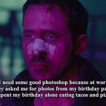 Sad Ryan Gosling | I need some good photoshop because at work they asked me for photos from my birthday party [I spent my birthday alone eating tacos and pizza] | image tagged in sad ryan gosling | made w/ Imgflip meme maker