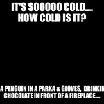 How Cold Is It.... | IT'S SOOOOO COLD....
HOW COLD IS IT? I SAW A PENGUIN IN A PARKA & GLOVES,  DRINKING HOT CHOCOLATE IN FRONT OF A FIREPLACE.... | image tagged in blank black,freezing cold,penguin | made w/ Imgflip meme maker