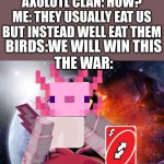war | AXOLTL CLAN: HOW WE GONNA FIGHT BACK
ME: WE WILL UNO REVERSE CARD THE BIRDS
AXOLOTL CLAN: HOW?
ME: THEY USUALLY EAT US BUT INSTEAD WELL EAT THEM; BIRDS:WE WILL WIN THIS
THE WAR: | image tagged in galactus | made w/ Imgflip meme maker
