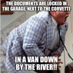 Matt Foley Chris farley | THE DOCUMENTS ARE LOCKED IN THE GARAGE, NEXT TO THE CORVETTE; IN A VAN DOWN BY THE RIVER!! | image tagged in matt foley chris farley | made w/ Imgflip meme maker