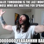 . | WHEN YOU REALIZE TOMORROW IS THE LAST MONTH OF WINTER
THOSE WHO ARE WAITING FOR SPRING:; WOOOOOOOOOOO YEAAAHHHH BABYYYY!!!! | image tagged in moist critikal screaming,spring,winter,memes | made w/ Imgflip meme maker