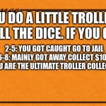 title | YOU DO A LITTLE TROLLING; ROLL THE DICE. IF YOU GET:; 2-5: YOU GOT CAUGHT GO TO JAIL
6-8: MAINLY GOT AWAY COLLECT $100
9-12: YOU ARE THE ULTIMATE TROLLER COLLECT $1000 | image tagged in monopoly card | made w/ Imgflip meme maker