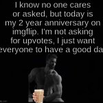 :) | I know no one cares or asked, but today is my 2 year anniversary on imgflip. I'm not asking for upvotes, I just want everyone to have a good day | image tagged in wholesome,happy anniversary | made w/ Imgflip meme maker