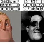 Mr incredibile traumatizzato | POURING THE FLOUR INTO THE MEASURING CUP AFTER THE WATER; POURING THE WATER INTO THE MEASURING CUP AFTER THE FLOUR | image tagged in mr incredibile traumatizzato | made w/ Imgflip meme maker