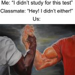 My man *handshake* | Me: “I didn’t study for this test” Classmate: “Hey! I didn’t either!” Us: | image tagged in memes,epic handshake,funny,true story,relatable memes,school | made w/ Imgflip meme maker