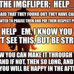 To:   Help_em  .go follow them and wish them luck. Please. | TO THE IMGFLIPER;  HELP_EM; THEY SAID THAT THEY FOUND OUT THEY HAVE CANCER; AND I WANTED TO PRAISE THEM AND PAY THEM RESPECT PUBLICLY. HELP_EM, I KNOW YOU WON'T SEE THIS, BUT BE STRONG. I KNOW YOU CAN MAKE IT THROUGH THIS.
AND IF NOT, THEN SO LONG, AND I HOPE YOU WILL BE HAPPY IN THE AFTERLIFE. | image tagged in cowboy rides into sunset | made w/ Imgflip meme maker