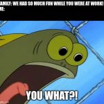 Think growing up is cool? | FAMILY: WE HAD SO MUCH FUN WHILE YOU WERE AT WORK!
ME: YOU WHAT?! | image tagged in you what,spongebob | made w/ Imgflip meme maker