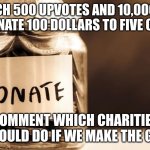 Charity donate | IF I REACH 500 UPVOTES AND 10,000 VIEWS I WILL DONATE 100 DOLLARS TO FIVE CHARITIES; COMMENT WHICH CHARITIES I SHOULD DO IF WE MAKE THE GOAL | image tagged in charity donate | made w/ Imgflip meme maker