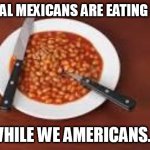 beans | ILLEGAL MEXICANS ARE EATING MEAT; WHILE WE AMERICANS.... | image tagged in beans | made w/ Imgflip meme maker