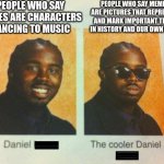 memes | PEOPLE WHO SAY MEMES ARE CHARACTERS DANCING TO MUSIC; PEOPLE WHO SAY MEMES ARE PICTURES THAT REPRESENT AND MARK IMPORTANT TIMES IN HISTORY AND OUR OWN LIVES | image tagged in the cooler daniel,memes | made w/ Imgflip meme maker