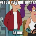 Futurama: Bender, Fry, Leela, Nibbler | GOING TO A PETS BIRTHDAY PARTY; BE LIKE; | image tagged in futurama,funny | made w/ Imgflip meme maker