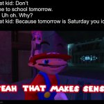 I saved this one just for today, a Friday. | Quiet kid: Don’t come to school tomorrow.
Me: Uh oh. Why?
Quiet kid: Because tomorrow is Saturday you idiot.
Me: | image tagged in yeah that makes sense smg4 | made w/ Imgflip meme maker