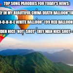 balloon | TOP SONG PARODIES FOR TODAY'S NEWS:
.
"UP UP AND AWAY IN MY BEAUTIFUL CHINA DEATH BALLOON"(UP UP AND AWAY)
.

"O-O-N-N-E WHITE BALLOON" (99 RED BALLOONS)
.

"HEY BIDEN NICE *NOT* SHOT" (HEY MAN NICE SHOT - FILTER) | image tagged in beautiful balloons | made w/ Imgflip meme maker