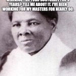 Harriet Tubman | YOU SAY YOU HAVE BEEN WORKING FOR YOUR DOCTORATE FOR 8 YEARS? TELL ME ABOUT IT. I'VE BEEN WORKING FOR MY MASTERS FOR NEARLY 60. | image tagged in harriet tubman | made w/ Imgflip meme maker