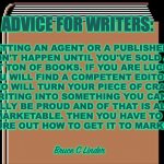 Advice for writers | ADVICE FOR WRITERS:; GETTING AN AGENT OR A PUBLISHER 
WON'T HAPPEN UNTIL YOU'VE SOLD A 
SHIT TON OF BOOKS. IF YOU ARE LUCKY 
YOU WILL FIND A COMPETENT EDITOR 
WHO WILL TURN YOUR PIECE OF CRAP 
WRITING INTO SOMETHING YOU CAN 
REALLY BE PROUD AND OF THAT IS ALSO
MARKETABLE. THEN YOU HAVE TO 
FIGURE OUT HOW TO GET IT TO MARKET. Bruce C Linder | image tagged in writing,agents,publishers,editors,marketing | made w/ Imgflip meme maker