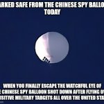 Chinese Spy Balloon | MARKED SAFE FROM THE CHINESE SPY BALLOON
TODAY; WHEN YOU FINALLY ESCAPE THE WATCHFUL EYE OF THE CHINESE SPY BALLOON SHOT DOWN AFTER FLYING OVER SENSITIVE MILITARY TARGETS ALL OVER THE UNITED STATES | image tagged in chinese spy balloon | made w/ Imgflip meme maker