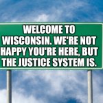 Street Sign | WELCOME TO WISCONSIN. WE'RE NOT HAPPY YOU'RE HERE, BUT THE JUSTICE SYSTEM IS. | image tagged in street sign | made w/ Imgflip meme maker