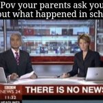 Almost everytime they ask this happens | Pov your parents ask you about what happened in school: | image tagged in there is no news | made w/ Imgflip meme maker