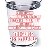 Water cup | PEOPLE WHO WONDER WHETHER THE GLASS IS HALF EMPTY OR HALF FULL ARE MISSING THE POINT. THE GLASS IS REFILLABLE | image tagged in water cup | made w/ Imgflip meme maker