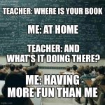 Teachers: ; ) | TEACHER: WHERE IS YOUR BOOK; ME: AT HOME; TEACHER: AND WHAT'S IT DOING THERE? ME: HAVING MORE FUN THAN ME | image tagged in school | made w/ Imgflip meme maker