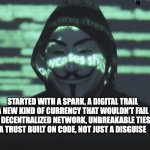 Anonymous | STARTED WITH A SPARK, A DIGITAL TRAIL
A NEW KIND OF CURRENCY THAT WOULDN'T FAIL
A DECENTRALIZED NETWORK, UNBREAKABLE TIES
A TRUST BUILT ON CODE, NOT JUST A DISGUISE | image tagged in anonymous | made w/ Imgflip meme maker