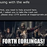 Arguing with the wife | Arguing with the wife; Her: First, you need to help around here.
Second, I asked you to take the trash out.
Third, please stop LOTR quotes at inappropriate places.
Me: | image tagged in forth eorlingas,lotr,fun,tolkien | made w/ Imgflip meme maker