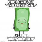 Be the change | PEOPLE ALWAYS ASK "WHERE'S THE MONEY?"; AND NEVER "HOW'S THE MONEY?" | image tagged in sad money | made w/ Imgflip meme maker