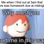 I’m sure this has happened to a couple of us… | Me when I find out at 3am that there was homework due at midnight: | image tagged in why must you hurt me this way,memes,funny,true story,relatable memes,school | made w/ Imgflip meme maker