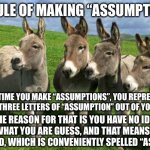 Assumptions | THE RULE OF MAKING “ASSUMPTIONS”:; EACH TIME YOU MAKE “ASSUMPTIONS”, YOU REPRESENT THE FIRST THREE LETTERS OF “ASSUMPTION” OUT OF YOU AND ME; THE REASON FOR THAT IS YOU HAVE NO IDEA OF WHAT YOU ARE GUESS, AND THAT MEANS YOU ASSUMED, WHICH IS CONVENIENTLY SPELLED “ASS-U-ME” | image tagged in donkeys | made w/ Imgflip meme maker